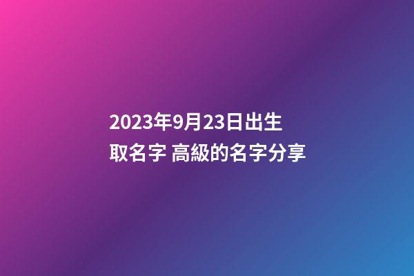 2023年9月23日出生取名字 高級的名字分享